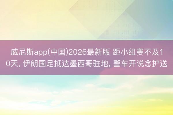 威尼斯app(中国)2026最新版 距小组赛不及10天， 伊朗国足抵达墨西哥驻地， 警车开说念护送