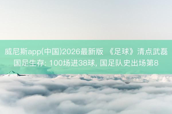 威尼斯app(中国)2026最新版 《足球》清点武磊国足生存: 100场进38球, 国足队史出场第8