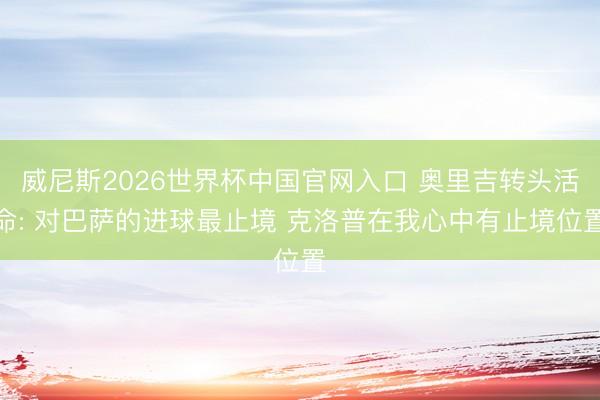 威尼斯2026世界杯中国官网入口 奥里吉转头活命: 对巴萨的进球最止境 克洛普在我心中有止境位置