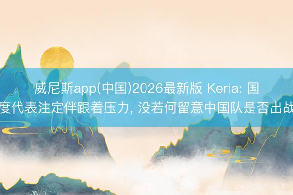 威尼斯app(中国)2026最新版 Keria: 国度代表注定伴跟着压力， 没若何留意中国队是否出战