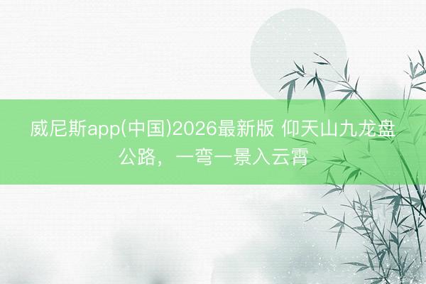 威尼斯app(中国)2026最新版 仰天山九龙盘公路，<a href=