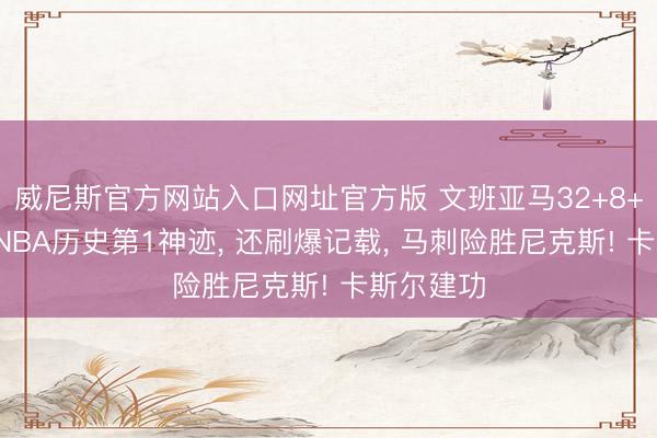 威尼斯官方网站入口网址官方版 文班亚马32+8+3盖帽创NBA历史第1神迹， 还刷爆记载， 马刺险胜尼克斯! 卡斯尔建功