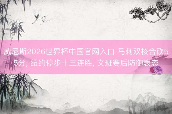 威尼斯2026世界杯中国官网入口 马刺双核合砍55分, 纽约停步十三连胜, 文班赛后防御表态