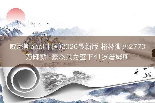 威尼斯app(中国)2026最新版 格林澌灭2770万降薪! 豪杰只为签下41岁詹姆斯