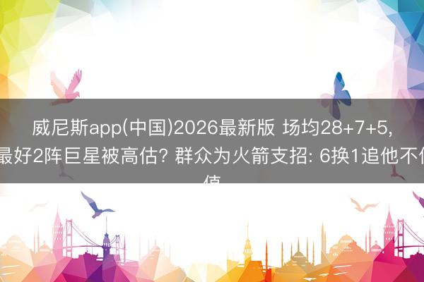 威尼斯app(中国)2026最新版 场均28+7+5, 最好2阵巨星被高估? 群众为火箭支招: 6换1追他不值