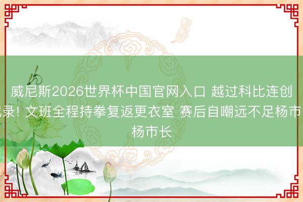 威尼斯2026世界杯中国官网入口 越过科比连创记录! 文班全程持拳复返更衣室 赛后自嘲远不足杨市长