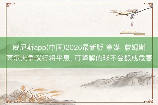 威尼斯app(中国)2026最新版 意媒: 詹姆斯高尔夫争议行将平息, 可降解的球不会酿成危害