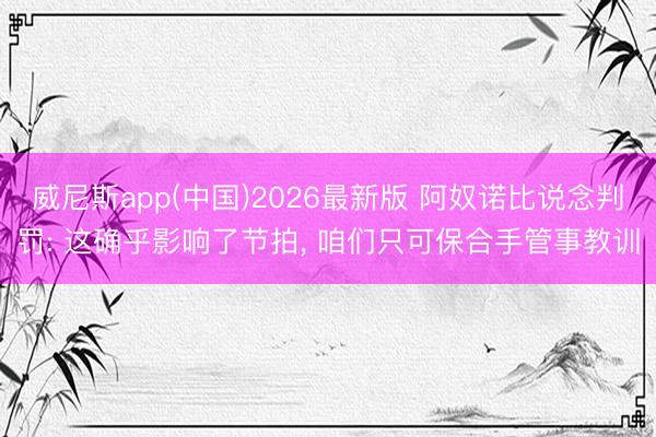 威尼斯app(中国)2026最新版 阿奴诺比说念判罚: 这确乎影响了节拍， 咱们只可保合手管事教训