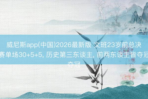 威尼斯app(中国)2026最新版 文班23岁前总决赛单场30+5+5, 历史第三东谈主, 前两东谈主皆夺冠