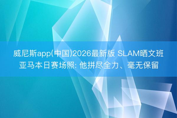 威尼斯app(中国)2026最新版 SLAM晒文班亚马本日赛场照: 他拼尽全力、毫无保留