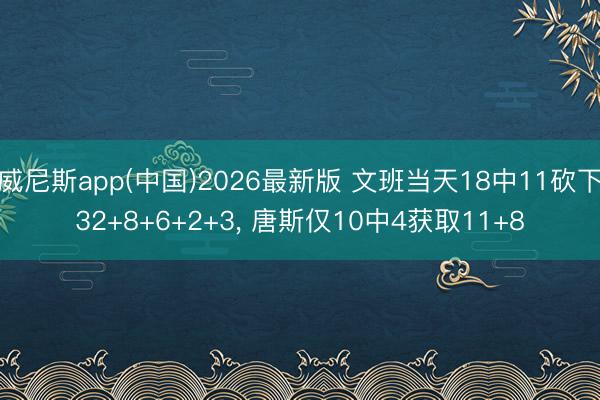 威尼斯app(中国)2026最新版 文班当天18中11砍下32+8+6+2+3， 唐斯仅10中4获取11+8