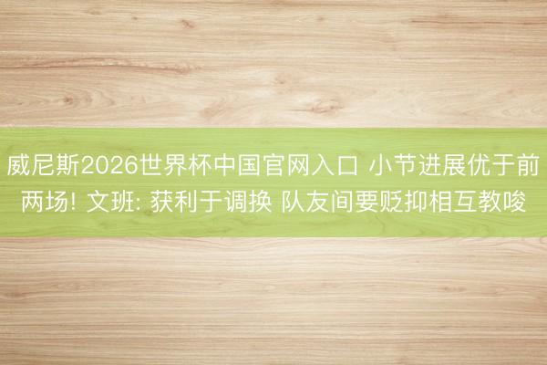 威尼斯2026世界杯中国官网入口 小节进展优于前两场! 文班: 获利于调换 队友间要贬抑相互教唆