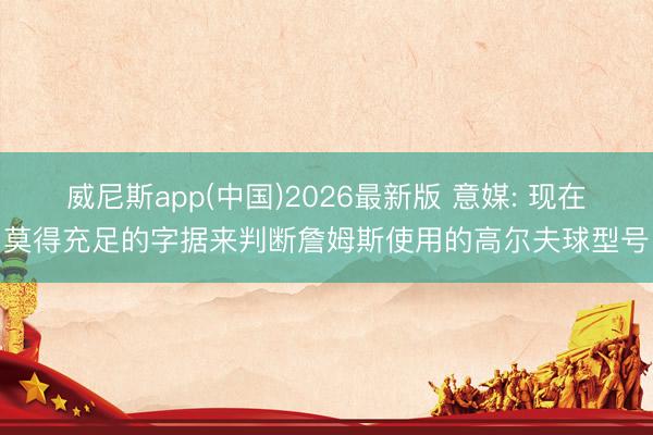 威尼斯app(中国)2026最新版 意媒: 现在莫得充足的字据来判断詹姆斯使用的高尔夫球型号