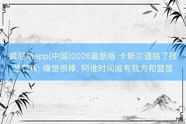 威尼斯app(中国)2026最新版 卡斯尔道临了技艺罚球: 嗅觉很棒, 阿谁时间唯有我方和篮筐