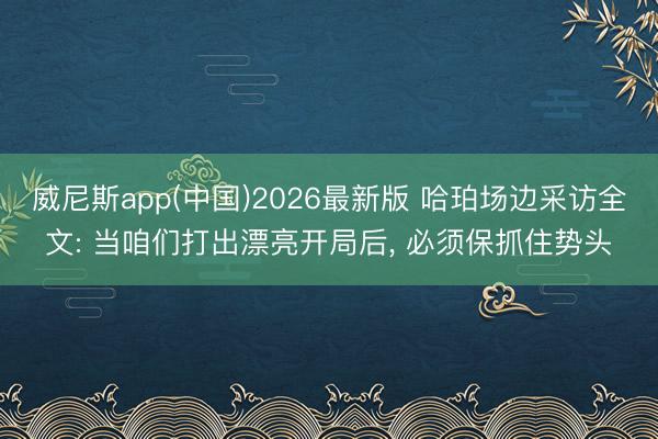 威尼斯app(中国)2026最新版 哈珀场边采访全文: 当咱们打出漂亮开局后, 必须保抓住势头