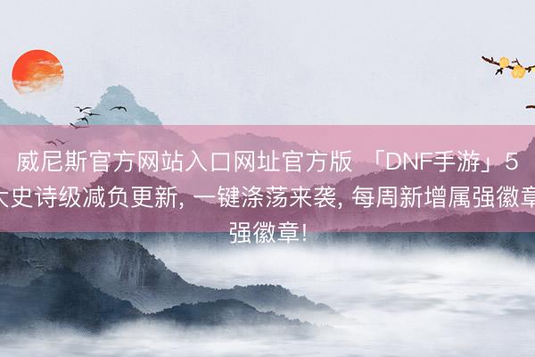 威尼斯官方网站入口网址官方版 「DNF手游」5大史诗级减负更新， 一键涤荡来袭， 每周新增属强徽章!