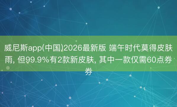 威尼斯app(中国)2026最新版 端午时代莫得皮肤雨, 但99.9%有2款新皮肤, 其中一款仅需60点券