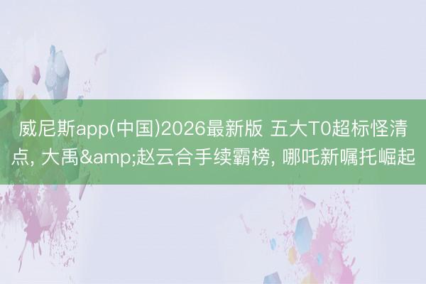 威尼斯app(中国)2026最新版 五大T0超标怪清点, 大禹&赵云合手续霸榜, 哪吒新嘱托崛起