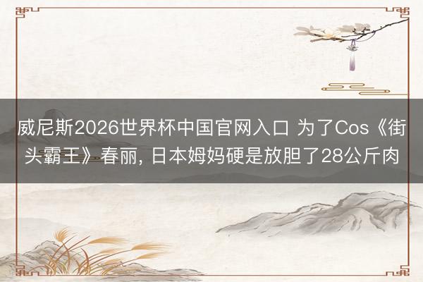 威尼斯2026世界杯中国官网入口 为了Cos《街头霸王》春丽， 日本姆妈硬是放胆了28公斤肉