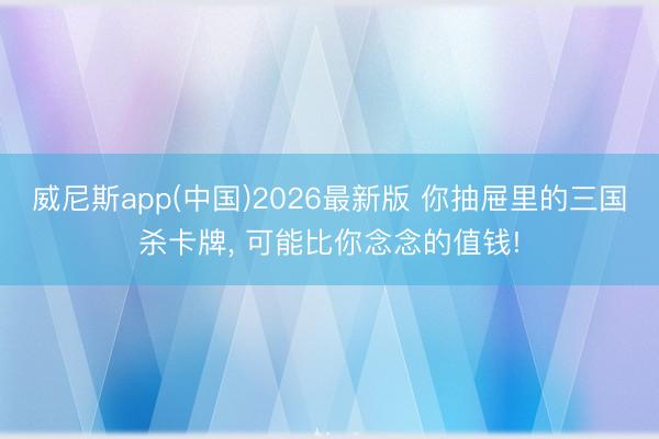 威尼斯app(中国)2026最新版 你抽屉里的三国杀卡牌， 可能比你念念的值钱!