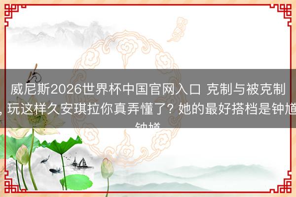 威尼斯2026世界杯中国官网入口 克制与被克制， 玩这样久安琪拉你真弄懂了? 她的最好搭档是钟馗