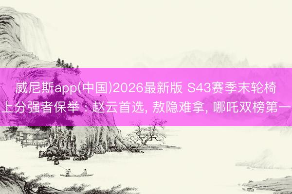 威尼斯app(中国)2026最新版 S43赛季末轮椅上分强者保举 : 赵云首选， 敖隐难拿， 哪吒双榜第一