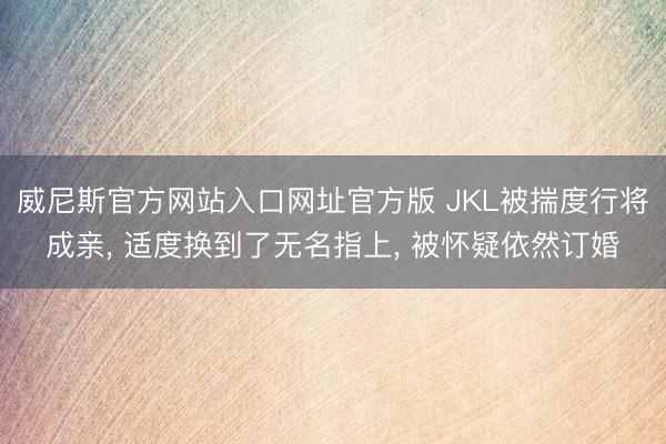 威尼斯官方网站入口网址官方版 JKL被揣度行将成亲， 适度换到了无名指上， 被怀疑依然订婚