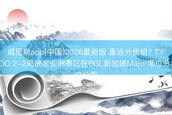 威尼斯app(中国)2026最新版 重返外传组? TYLOO 2-2局决定亚洲赛区在PGL新加坡Major席位分拨