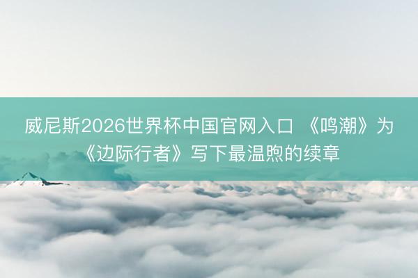 威尼斯2026世界杯中国官网入口 《鸣潮》为《边际行者》写下最温煦的续章