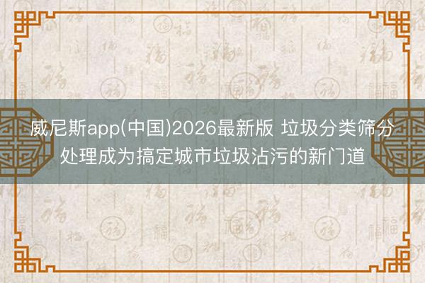 威尼斯app(中国)2026最新版 垃圾分类筛分处理成为搞定城市垃圾沾污的新门道