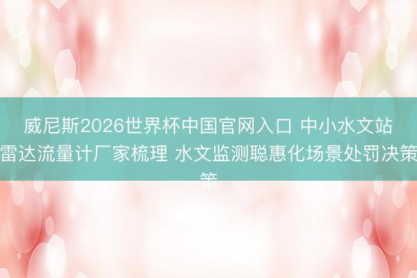 威尼斯2026世界杯中国官网入口 中小水文站雷达流量计厂家梳理 水文监测聪惠化场景处罚决策