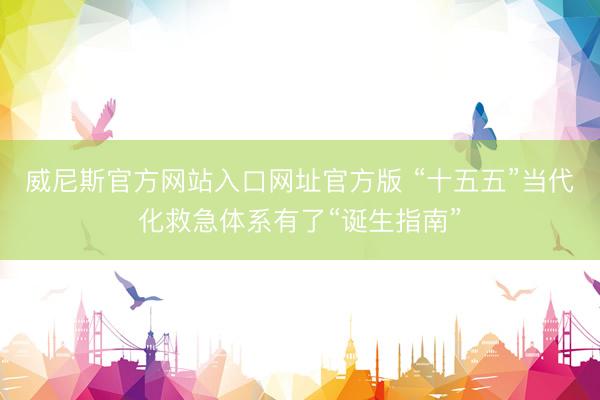 威尼斯官方网站入口网址官方版 “十五五”当代化救急体系有了“诞生指南”