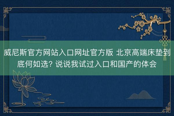 威尼斯官方网站入口网址官方版 北京高端床垫到底何如选? 说说我试过入口和国产的体会