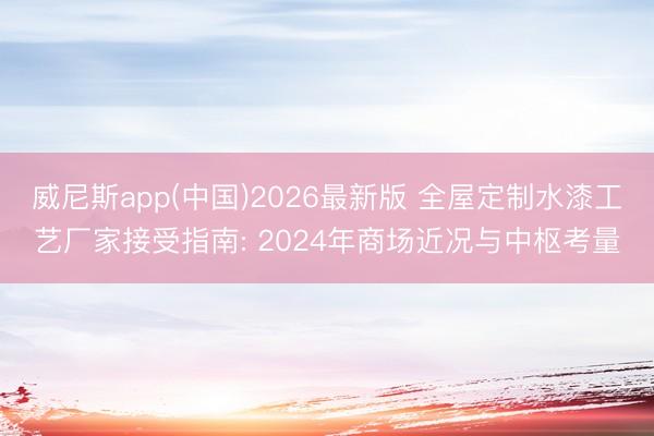 威尼斯app(中国)2026最新版 全屋定制水漆工艺厂家接受指南: 2024年商场近况与中枢考量