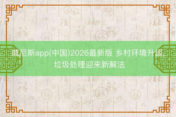 威尼斯app(中国)2026最新版 乡村环境升级, 垃圾处理迎来新解法