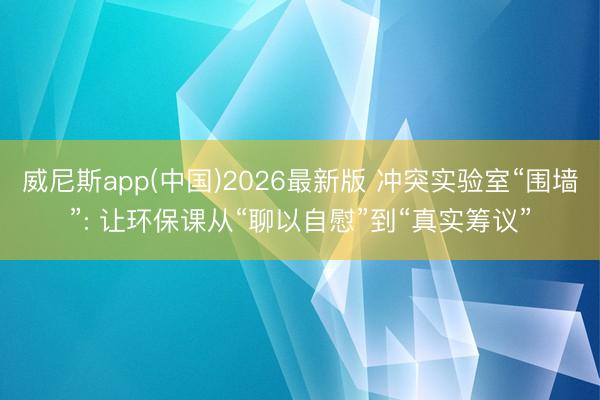 威尼斯app(中国)2026最新版 冲突实验室“围墙”: 让环保课从“聊以自慰”到“真实筹议”
