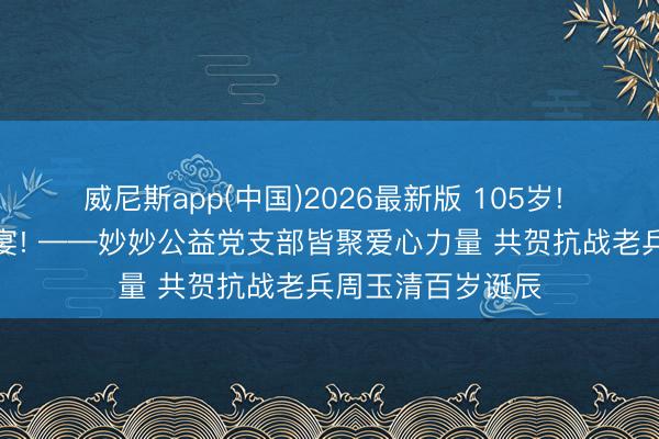 威尼斯app(中国)2026最新版 105岁! 一场迥殊的诞辰宴! ——妙妙公益党支部皆聚爱心力量 共贺抗战老兵周玉清百岁诞辰