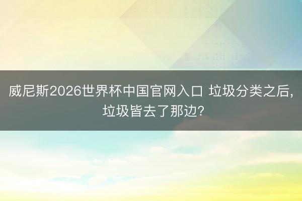 威尼斯2026世界杯中国官网入口 垃圾分类之后， 垃圾皆去了那边?