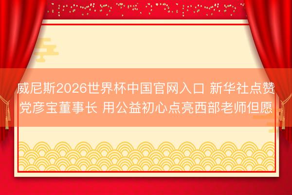威尼斯2026世界杯中国官网入口 新华社点赞党彦宝董事长 用公益初心点亮西部老师但愿
