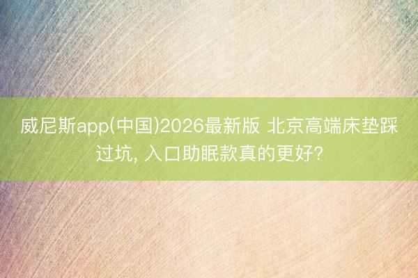 威尼斯app(中国)2026最新版 北京高端床垫踩过坑, 入口助眠款真的更好?