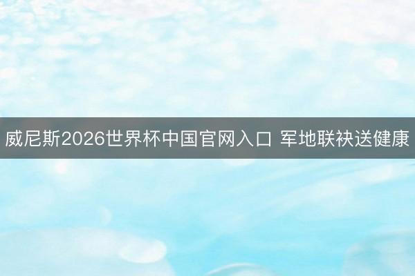 威尼斯2026世界杯中国官网入口 军地联袂送健康