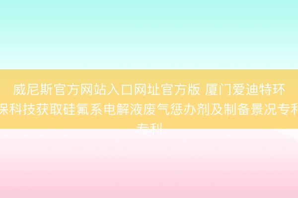 威尼斯官方网站入口网址官方版 厦门爱迪特环保科技获取硅氟系电解液废气惩办剂及制备景况专利