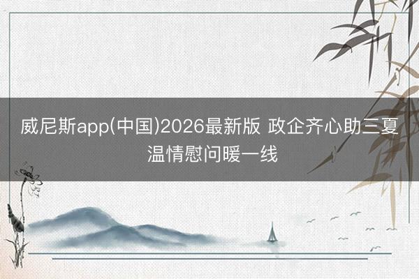 威尼斯app(中国)2026最新版 政企齐心助三夏 温情慰问暖一线