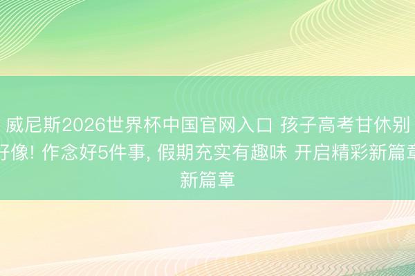 威尼斯2026世界杯中国官网入口 孩子高考甘休别好像! 作念好5件事， 假期充实有趣味 开启精彩新篇章