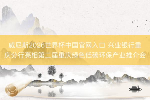 威尼斯2026世界杯中国官网入口 兴业银行重庆分行亮相第二届重庆绿色低碳环保产业推介会