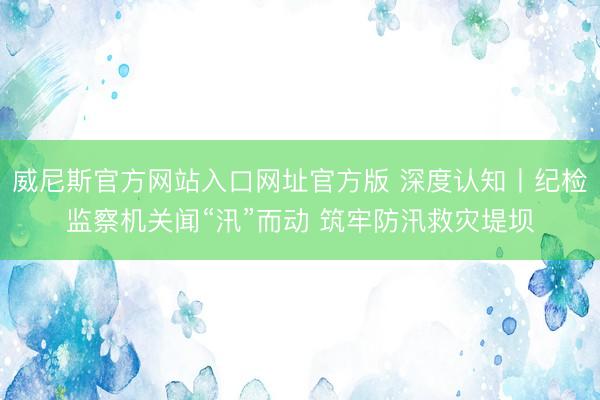 威尼斯官方网站入口网址官方版 深度认知丨纪检监察机关闻“汛”而动 筑牢防汛救灾堤坝