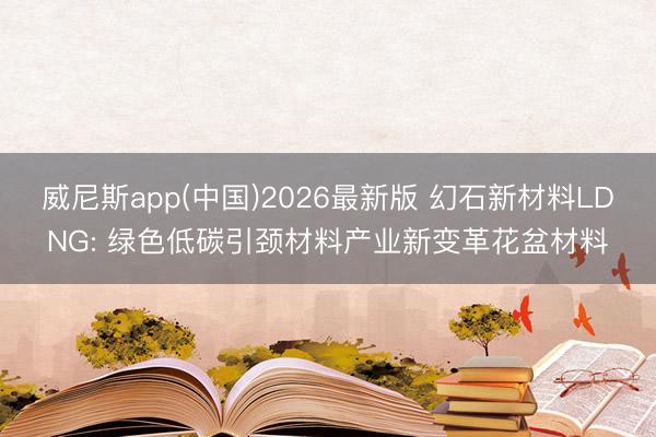 威尼斯app(中国)2026最新版 幻石新材料LDNG: 绿色低碳引颈材料产业新变革花盆材料