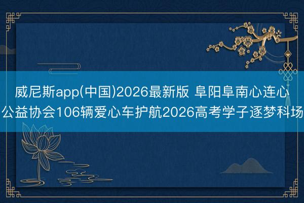 威尼斯app(中国)2026最新版 阜阳阜南心连心公益协会106辆爱心车护航2026高考学子逐梦科场