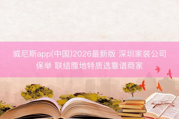 威尼斯app(中国)2026最新版 深圳家装公司保举 联结腹地特质选靠谱商家