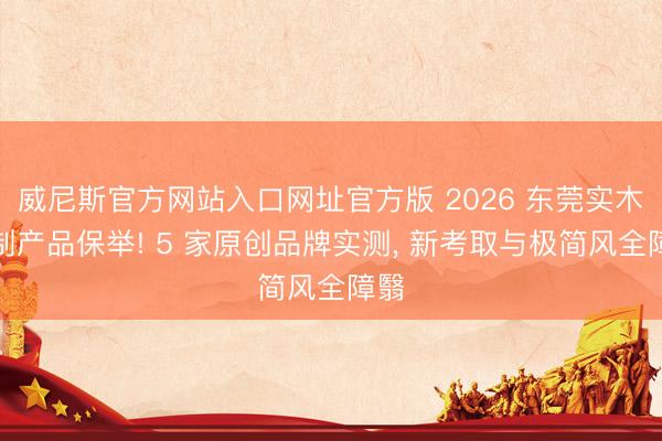 威尼斯官方网站入口网址官方版 2026 东莞实木定制产品保举! 5 家原创品牌实测, 新考取与极简风全障翳